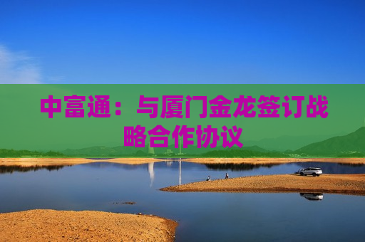 中富通：与厦门金龙签订战略合作协议