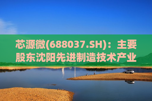 芯源微(688037.SH)：主要股东沈阳先进制造技术产业有限公司拟询价 *** 1%股份