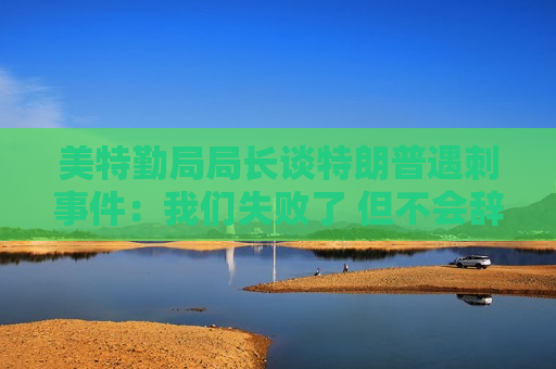 美特勤局局长谈特朗普遇刺事件：我们失败了 但不会辞职