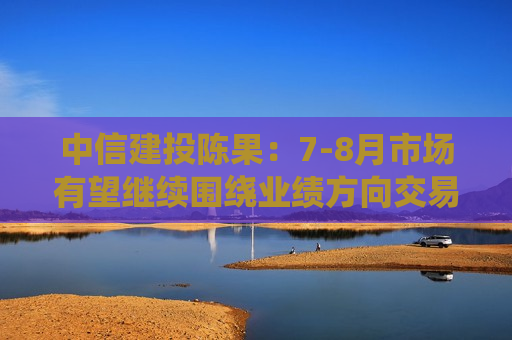 中信建投陈果：7-8月市场有望继续围绕业绩方向交易