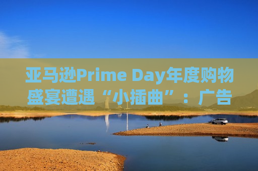 亚马逊Prime Day年度购物盛宴遭遇“小插曲”：广告门户崩了 宕机约两小时