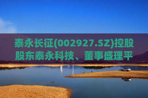 泰永长征(002927.SZ)控股股东泰永科技、董事盛理平、监事会主席蔡建胜拟合计减持不超459.08万股