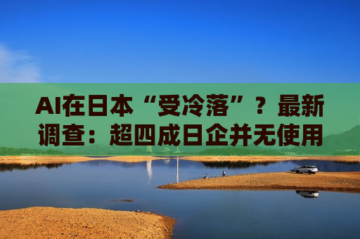 AI在日本“受冷落”？最新调查：超四成日企并无使用计划！