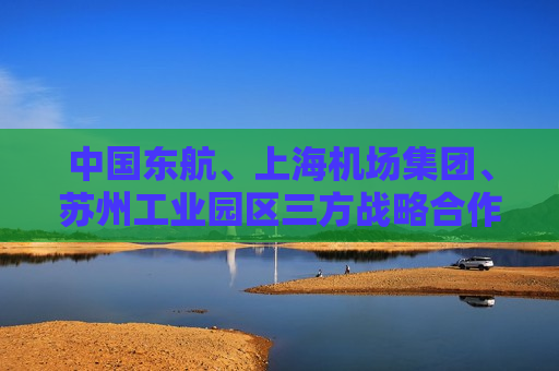 中国东航、上海机场集团、苏州工业园区三方战略合作框架协议签约