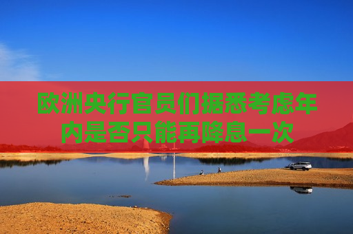欧洲央行官员们据悉考虑年内是否只能再降息一次