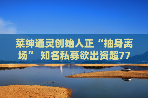 莱绅通灵创始人正“抽身离场” 知名私募欲出资超7700万元“接盘”