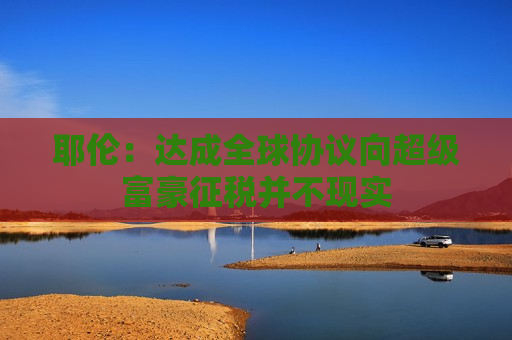 耶伦：达成全球协议向超级富豪征税并不现实  第1张