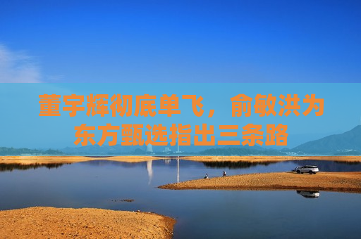 董宇辉彻底单飞，俞敏洪为东方甄选指出三条路