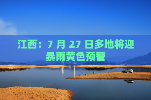 江西：7 月 27 日多地将迎暴雨黄色预警  第1张