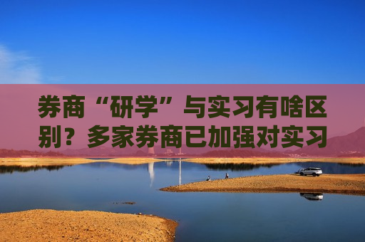 券商“研学”与实习有啥区别？多家券商已加强对实习生合规要求管理  第1张