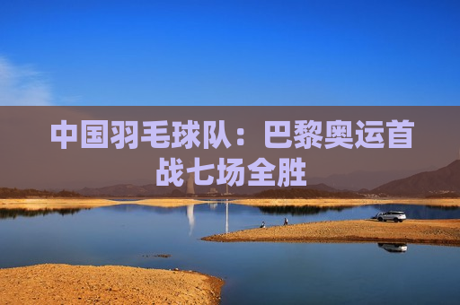 中国羽毛球队：巴黎奥运首战七场全胜
