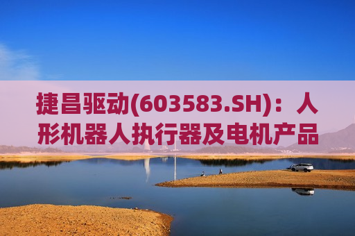 捷昌驱动(603583.SH)：人形机器人执行器及电机产品处于样品研发测试阶段  第1张