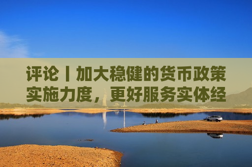 评论丨加大稳健的货币政策实施力度，更好服务实体经济  第1张