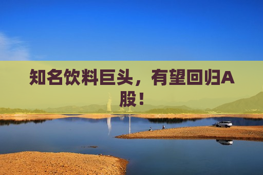 知名饮料巨头，有望回归A股！