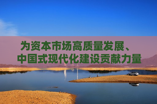 为资本市场高质量发展、 中国式现代化建设贡献力量