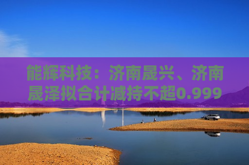 能辉科技：济南晟兴、济南晟泽拟合计减持不超0.9999%股份