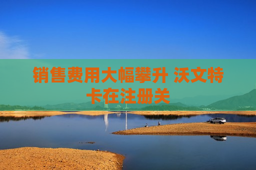销售费用大幅攀升 沃文特卡在注册关