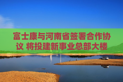 富士康与河南省签署合作协议 将投建新事业总部大楼