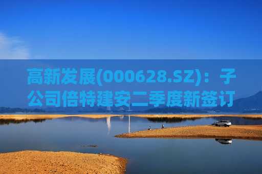 高新发展(000628.SZ)：子公司倍特建安二季度新签订单金额17.72亿元