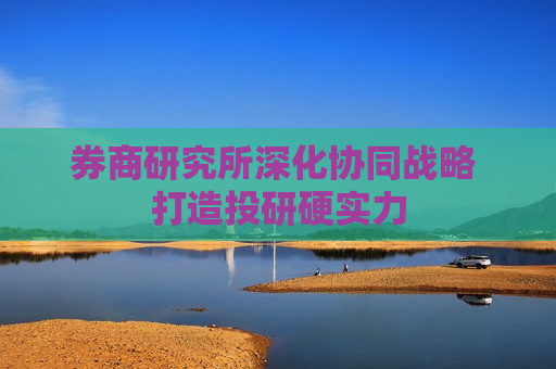 券商研究所深化协同战略 打造投研硬实力  第1张