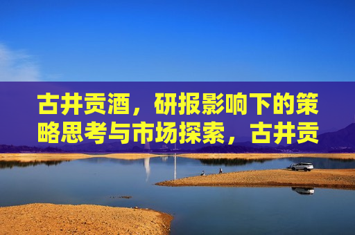 古井贡酒，研报影响下的策略思考与市场探索，古井贡酒，研报启示下的策略调整与市场布局，古井贡酒，研报指引策略调整与市场布局  第1张