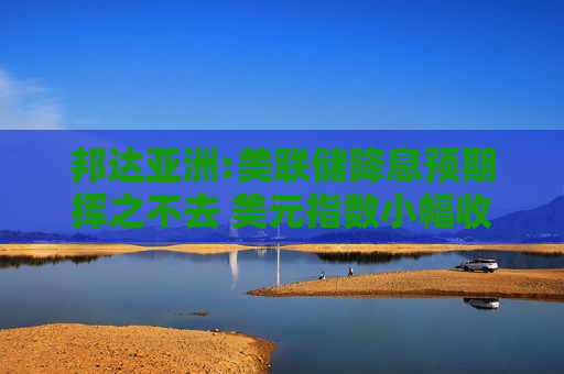 邦达亚洲:美联储降息预期挥之不去 美元指数小幅收跌
