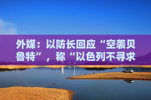 外媒：以防长回应“空袭贝鲁特”，称“以色列不寻求战争”，但未提哈马斯领导人遇袭身亡