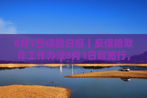 8月1日保险日报丨反保险欺诈工作办法8月1日起施行，养老险企将帅齐换忙增资，多家保险科技公司扎堆寻求上市