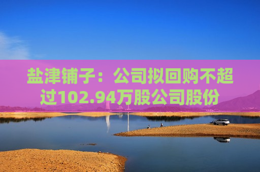 盐津铺子：公司拟回购不超过102.94万股公司股份