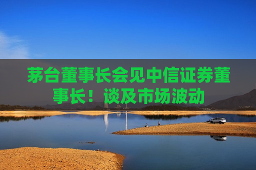 茅台董事长会见中信证券董事长！谈及市场波动