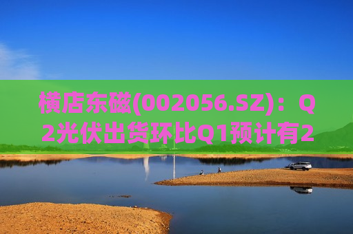 横店东磁(002056.SZ)：Q2光伏出货环比Q1预计有20%-30%的增长