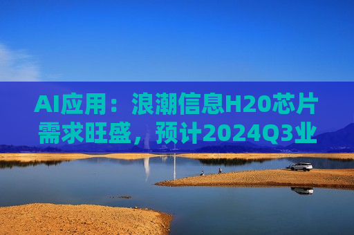 AI应用：浪潮信息H20芯片需求旺盛，预计2024Q3业绩将快速增长