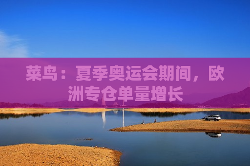菜鸟：夏季奥运会期间，欧洲专仓单量增长