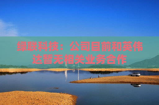 绿联科技：公司目前和英伟达暂无相关业务合作