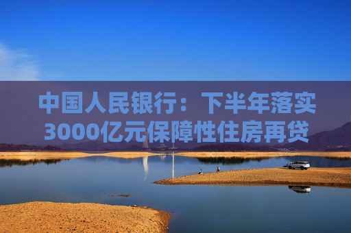 中国人民银行：下半年落实3000亿元保障性住房再贷款政策