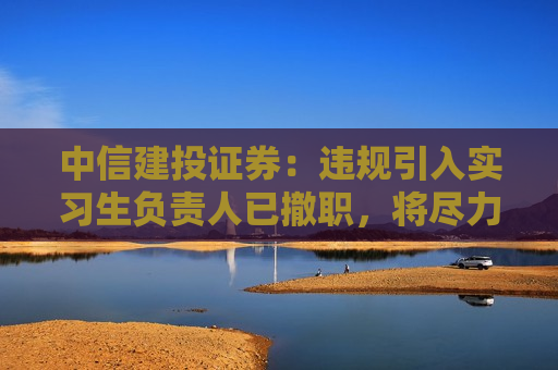 中信建投证券：违规引入实习生负责人已撤职，将尽力降低对客户的影响
