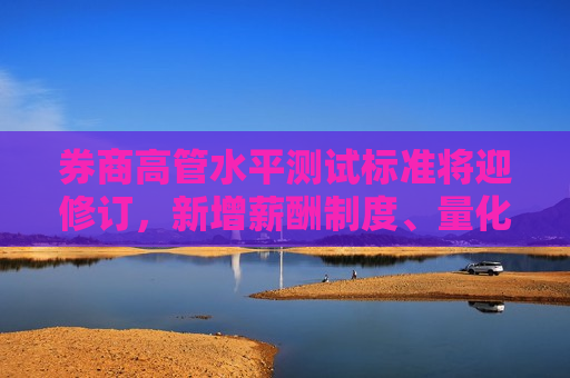 券商高管水平测试标准将迎修订，新增薪酬制度、量化交易等五大考点