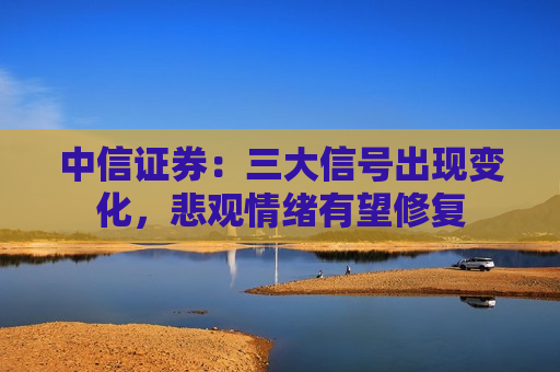 中信证券：三大信号出现变化，悲观情绪有望修复  第1张
