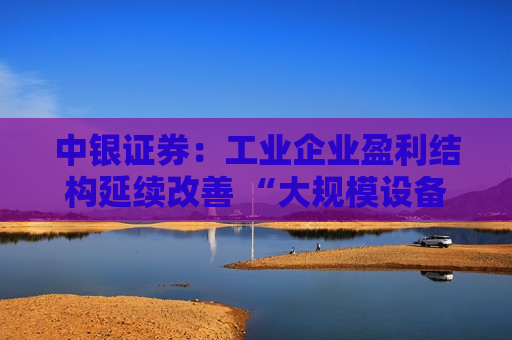 中银证券：工业企业盈利结构延续改善 “大规模设备更新”有望对盈利缺口形成补充  第1张