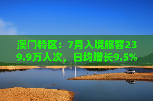 澳门特区：7月入境旅客239.9万人次，日均增长9.5%