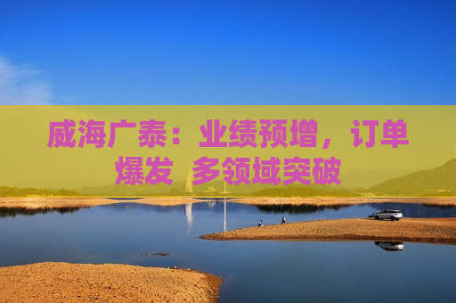 威海广泰：业绩预增，订单爆发  多领域突破