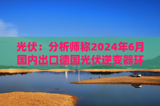 光伏：分析师称2024年6月国内出口德国光伏逆变器环比微增 出口意大利有所下降 出口荷兰增长  第1张
