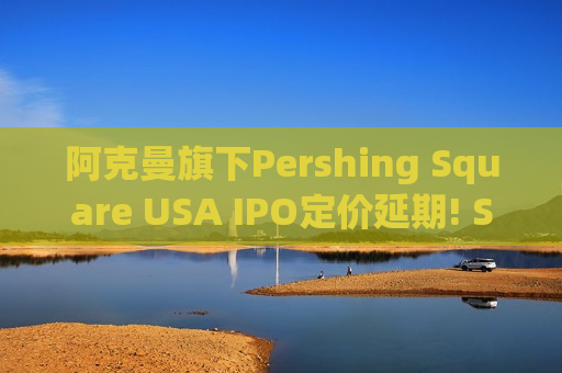 阿克曼旗下Pershing Square USA IPO定价延期! SEC或将要求提供更多细节
