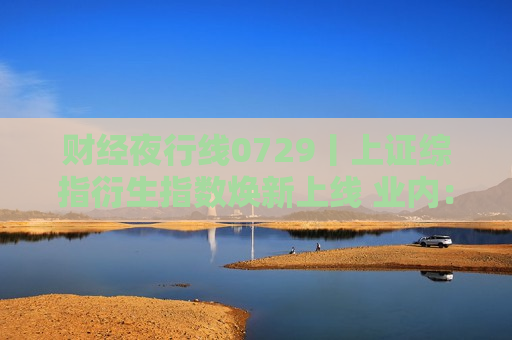 财经夜行线0729丨上证综指衍生指数焕新上线 业内：或为A股长期向上趋势提供有力支持