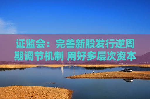  *** ：完善新股发行逆周期调节机制 用好多层次资本市场工具