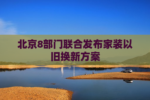 北京8部门联合发布家装以旧换新方案