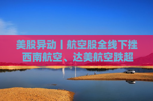 美股异动丨航空股全线下挫 西南航空、达美航空跌超5%