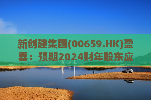 新创建集团(00659.HK)盈喜：预期2024财年股东应占溢利同比增加不少于33%