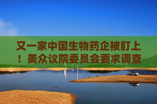 又一家中国生物药企被盯上！美众议院委员会要求调查金斯瑞