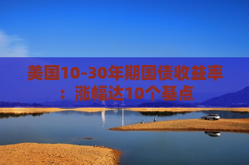 美国10-30年期国债收益率：涨幅达10个基点